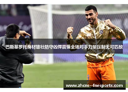 巴斯基罗托身材雄壮防守凶悍震慑全场对手力量压制无可匹敌 巴斯基罗托身材雄壮防守凶悍震慑全场对手力量压制无可匹敌