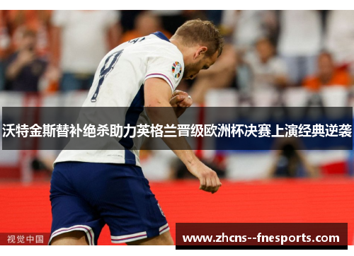 沃特金斯替补绝杀助力英格兰晋级欧洲杯决赛上演经典逆袭 沃特金斯替补绝杀助力英格兰晋级欧洲杯决赛上演经典逆袭