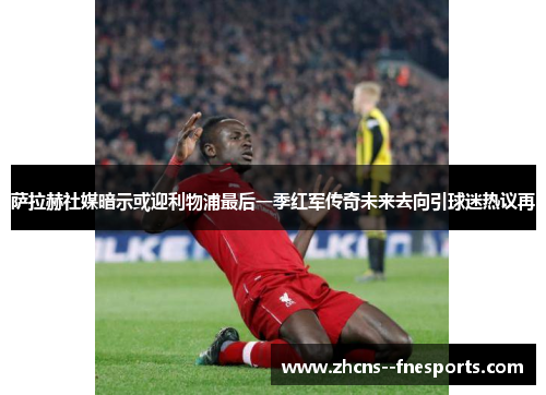 萨拉赫社媒暗示或迎利物浦最后一季红军传奇未来去向引球迷热议再 萨拉赫社媒暗示或迎利物浦最后一季红军传奇未来去向引球迷热议再
