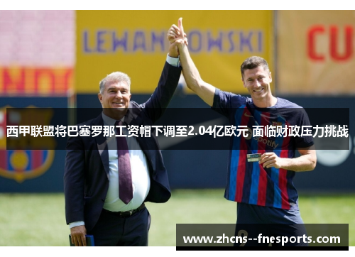 西甲联盟将巴塞罗那工资帽下调至2.04亿欧元 面临财政压力挑战