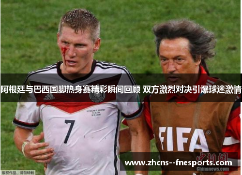 阿根廷与巴西国脚热身赛精彩瞬间回顾 双方激烈对决引爆球迷激情