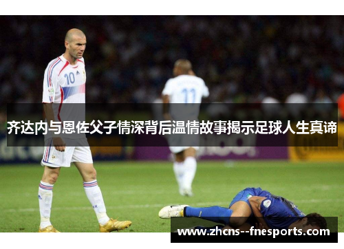 齐达内与恩佐父子情深背后温情故事揭示足球人生真谛 齐达内与恩佐父子情深背后温情故事揭示足球人生真谛