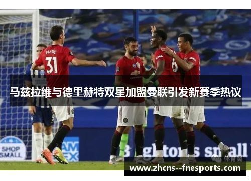 马兹拉维与德里赫特双星加盟曼联引发新赛季热议 马兹拉维与德里赫特双星加盟曼联引发新赛季热议